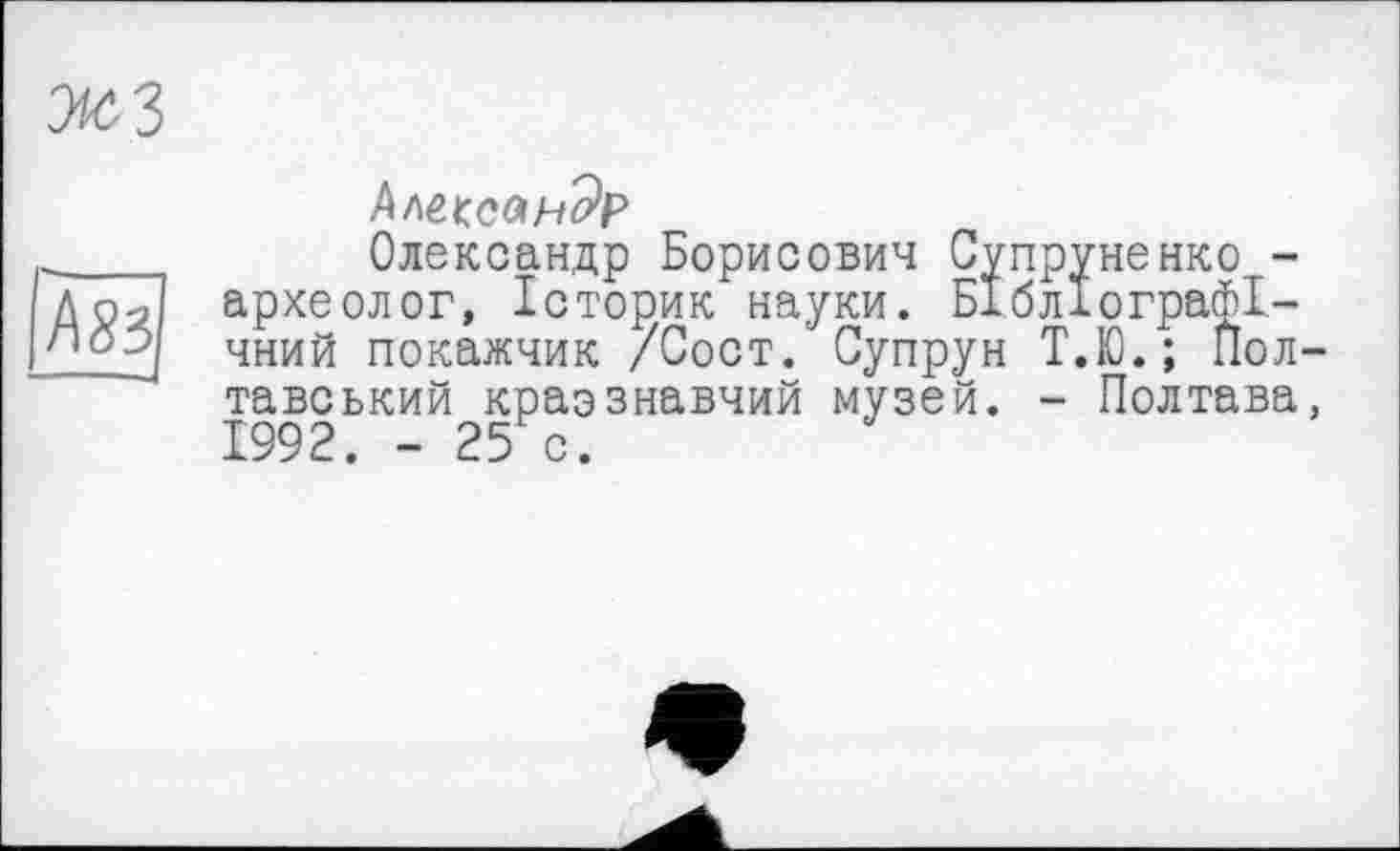 ﻿жз
/\83
Александр
Олександр Борисович Супруненко -археолог, Історик науки. Бібліографічний покажчик /Сост. Супрун Т.Ю.; Полтавський краэзнавчий музей. - Полтава, 1992. - 25 с.